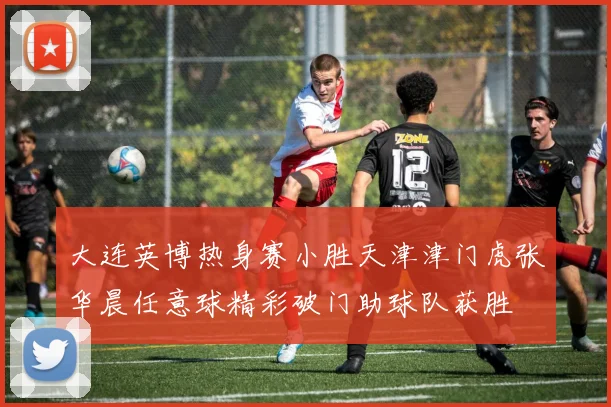 大连英博热身赛小胜天津津门虎张华晨任意球精彩破门助球队获胜