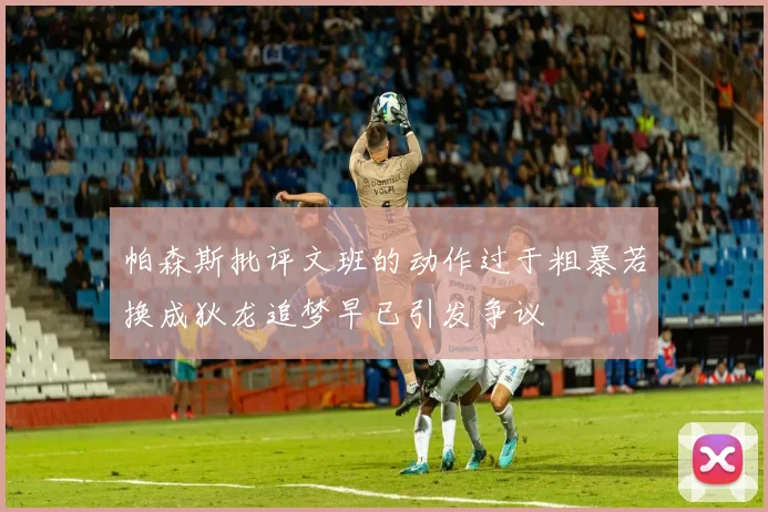 帕森斯批评文班的动作过于粗暴若换成狄龙追梦早已引发争议