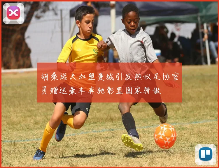 胡桑诺夫加盟曼城引发热议足协官员赠送豪车奔驰彰显国家骄傲