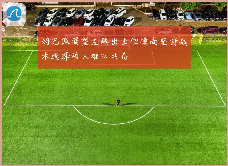 姆巴佩渴望左路出击但德尚坚持战术选择两人难以共存