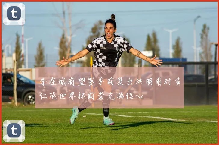 李在城有望赛季前复出洪明甫对黄仁范世界杯前景充满信心