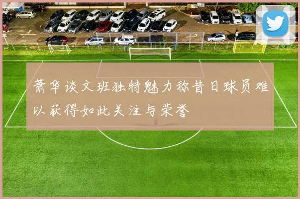 萧华谈文班独特魅力称昔日球员难以获得如此关注与荣誉