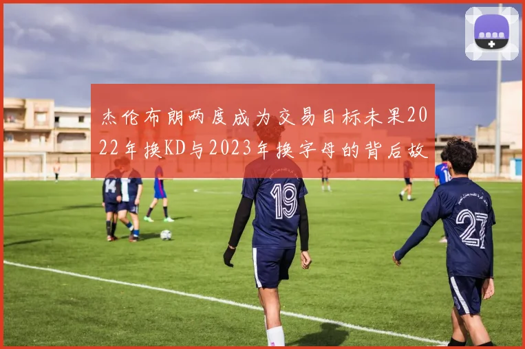 杰伦布朗两度成为交易目标未果2022年换KD与2023年换字母的背后故事