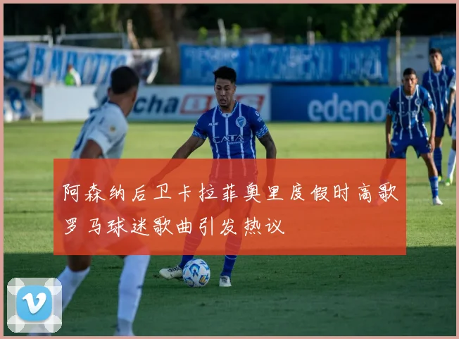 阿森纳后卫卡拉菲奥里度假时高歌罗马球迷歌曲引发热议