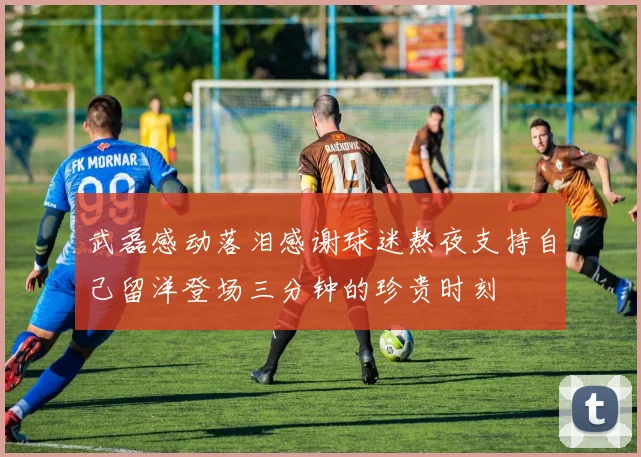 武磊感动落泪感谢球迷熬夜支持自己留洋登场三分钟的珍贵时刻