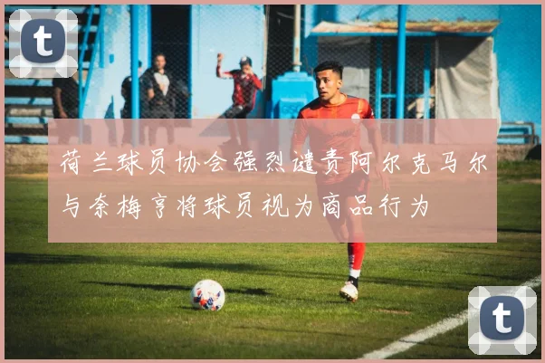 荷兰球员协会强烈谴责阿尔克马尔与奈梅亨将球员视为商品行为