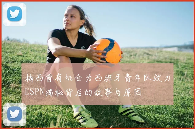 梅西曾有机会为西班牙青年队效力ESPN揭秘背后的故事与原因