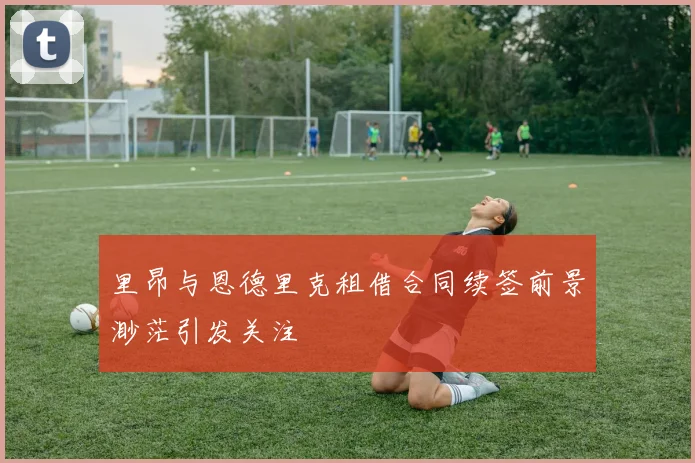 里昂与恩德里克租借合同续签前景渺茫引发关注