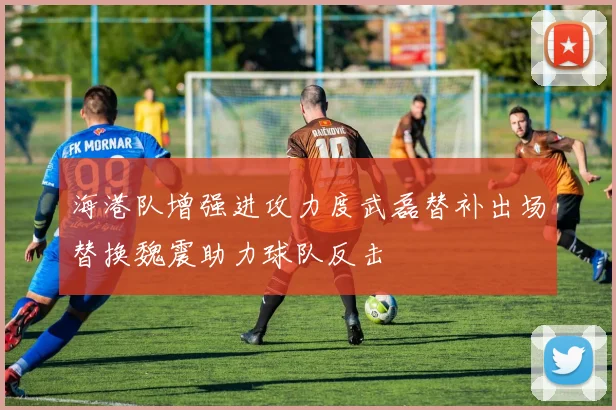 海港队增强进攻力度武磊替补出场替换魏震助力球队反击