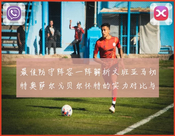 最佳防守阵容一阵解析文班亚马切特奥萨尔戈贝尔怀特的实力对比与展望
