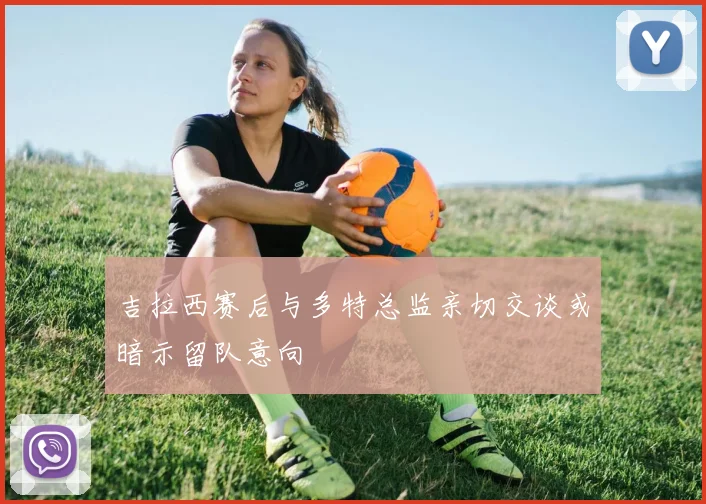 吉拉西赛后与多特总监亲切交谈或暗示留队意向