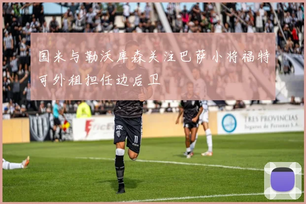 国米与勒沃库森关注巴萨小将福特可外租担任边后卫