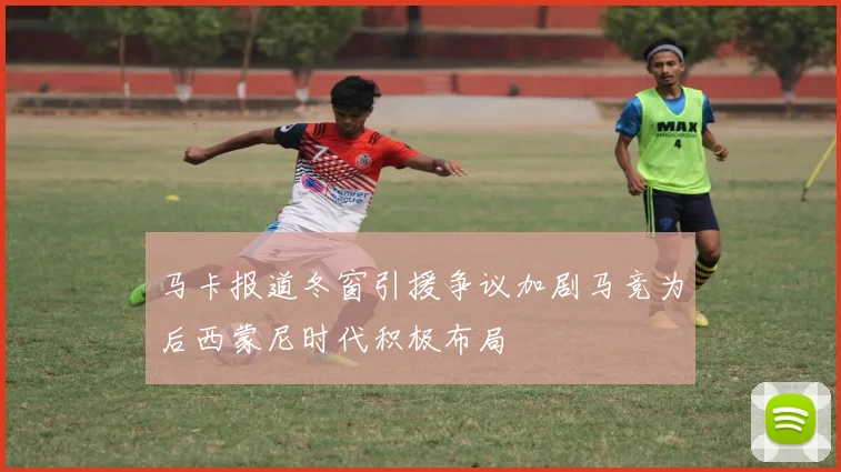 马卡报道冬窗引援争议加剧马竞为后西蒙尼时代积极布局