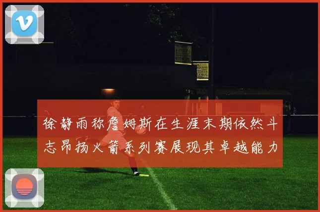 徐静雨称詹姆斯在生涯末期依然斗志昂扬火箭系列赛展现其卓越能力