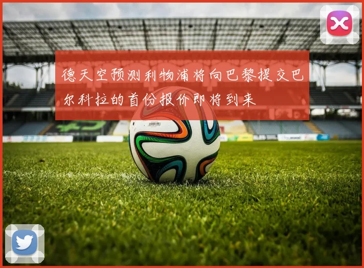 德天空预测利物浦将向巴黎提交巴尔科拉的首份报价即将到来
