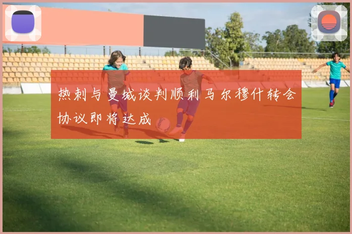 热刺与曼城谈判顺利马尔穆什转会协议即将达成