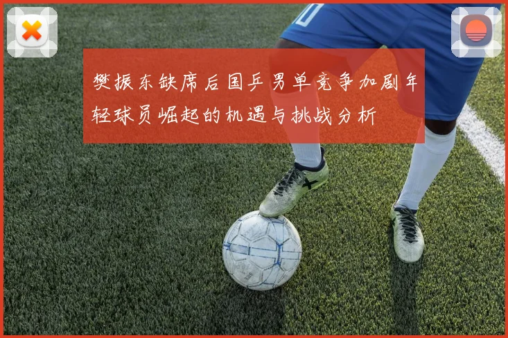 樊振东缺席后国乒男单竞争加剧年轻球员崛起的机遇与挑战分析