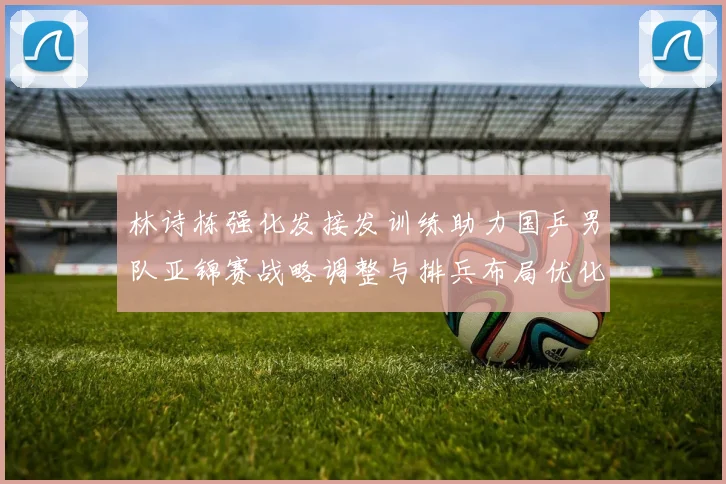 林诗栋强化发接发训练助力国乒男队亚锦赛战略调整与排兵布局优化