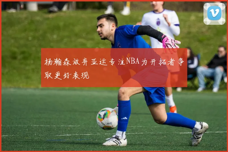 杨瀚森放弃亚运专注NBA为开拓者争取更好表现