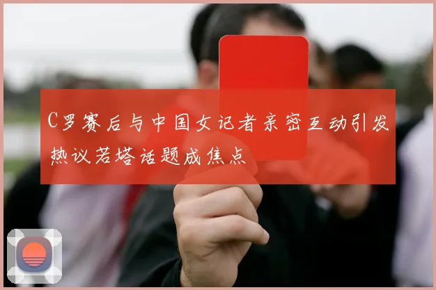 C罗赛后与中国女记者亲密互动引发热议若塔话题成焦点