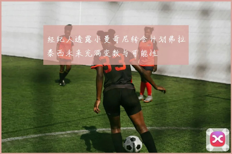 经纪人透露小曼奇尼转会计划弗拉泰西未来充满变数与可能性