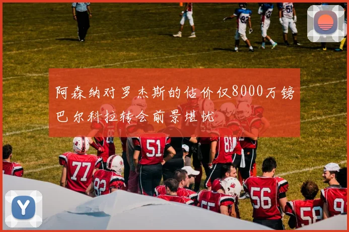 阿森纳对罗杰斯的估价仅8000万镑巴尔科拉转会前景堪忧