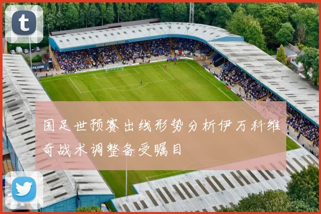 国足世预赛出线形势分析伊万科维奇战术调整备受瞩目