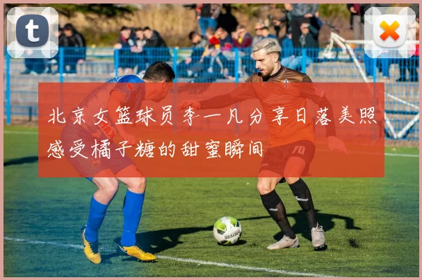 北京女篮球员李一凡分享日落美照感受橘子糖的甜蜜瞬间